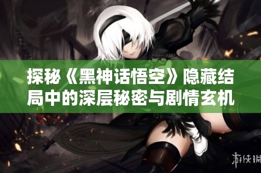 探秘《黑神话悟空》隐藏结局中的深层秘密与剧情玄机
