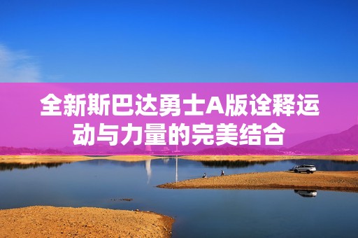 全新斯巴达勇士A版诠释运动与力量的完美结合