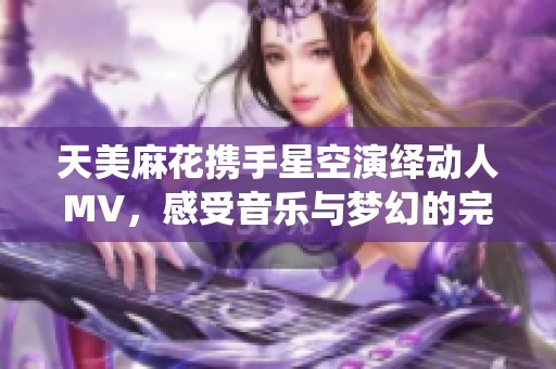 天美麻花携手星空演绎动人MV，感受音乐与梦幻的完美交融