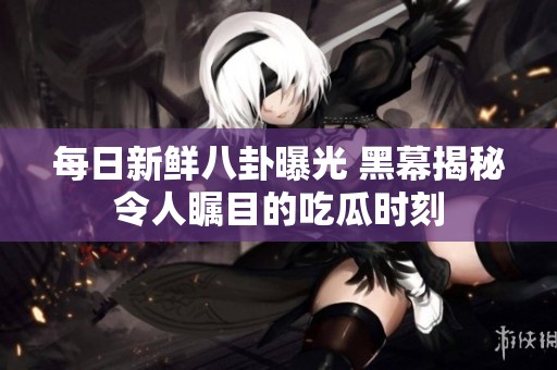 每日新鲜八卦曝光 黑幕揭秘令人瞩目的吃瓜时刻