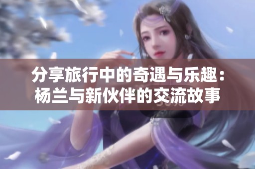 分享旅行中的奇遇与乐趣：杨兰与新伙伴的交流故事