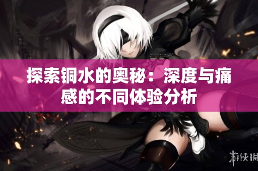 探索铜水的奥秘：深度与痛感的不同体验分析