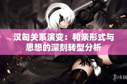 汉匈关系演变：和亲形式与思想的深刻转型分析