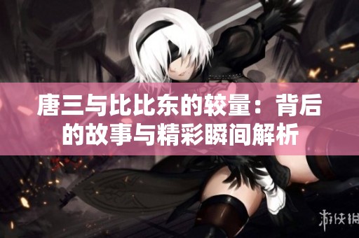 唐三与比比东的较量：背后的故事与精彩瞬间解析