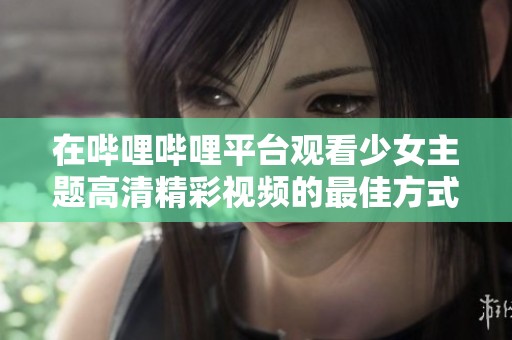 在哔哩哔哩平台观看少女主题高清精彩视频的最佳方式