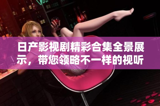 日产影视剧精彩合集全景展示，带您领略不一样的视听盛宴