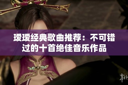 瑷瑷经典歌曲推荐：不可错过的十首绝佳音乐作品