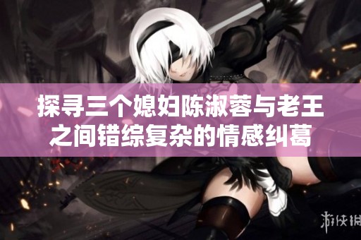 探寻三个媳妇陈淑蓉与老王之间错综复杂的情感纠葛