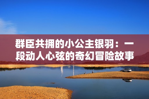 群臣共拥的小公主银羽：一段动人心弦的奇幻冒险故事