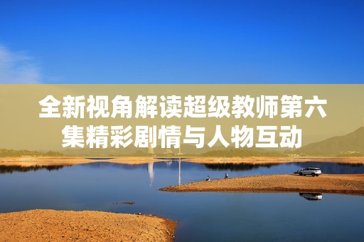 全新视角解读超级教师第六集精彩剧情与人物互动