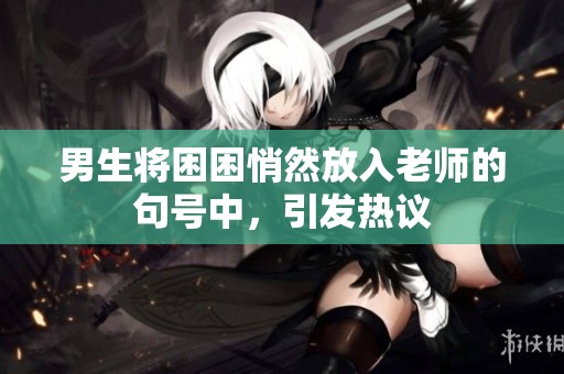 男生将困困悄然放入老师的句号中，引发热议