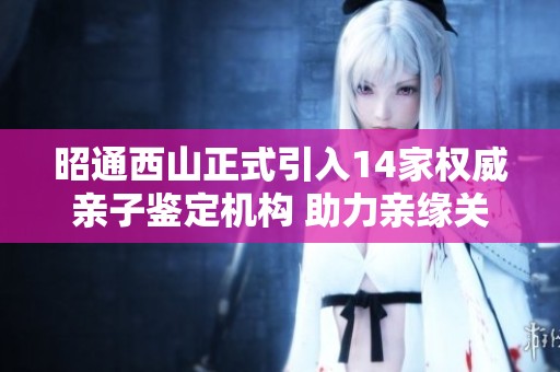 昭通西山正式引入14家权威亲子鉴定机构 助力亲缘关系准确验证