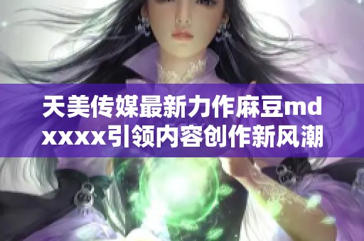 天美传媒最新力作麻豆mdxxxx引领内容创作新风潮