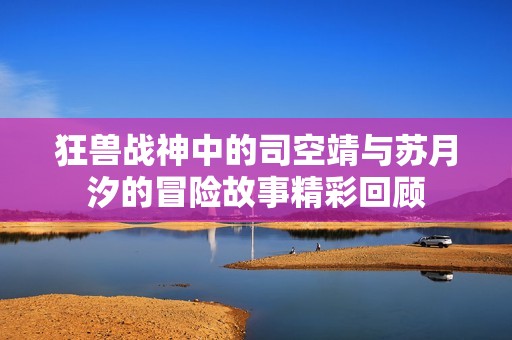 狂兽战神中的司空靖与苏月汐的冒险故事精彩回顾