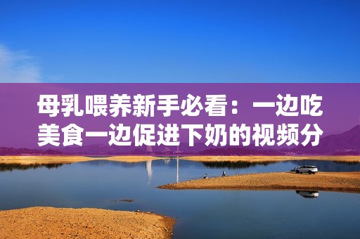 母乳喂养新手必看：一边吃美食一边促进下奶的视频分享