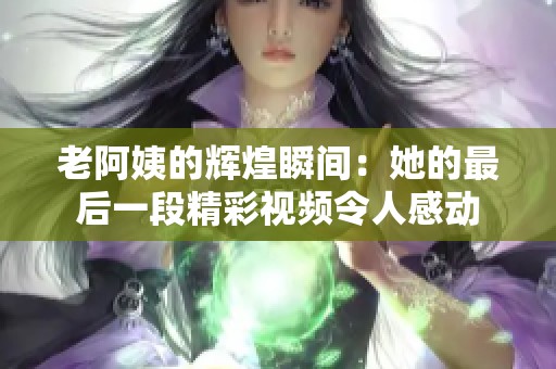 老阿姨的辉煌瞬间：她的最后一段精彩视频令人感动