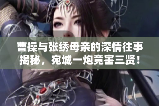 曹操与张绣母亲的深情往事揭秘，宛城一炮竟害三贤！