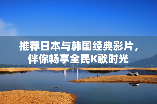 推荐日本与韩国经典影片，伴你畅享全民K歌时光