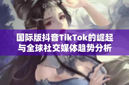 国际版抖音TikTok的崛起与全球社交媒体趋势分析