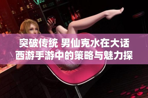突破传统 男仙克水在大话西游手游中的策略与魅力探讨