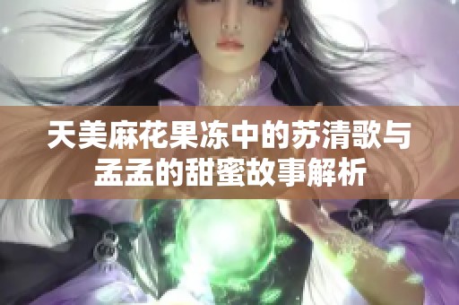 天美麻花果冻中的苏清歌与孟孟的甜蜜故事解析