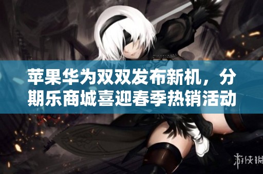 苹果华为双双发布新机，分期乐商城喜迎春季热销活动