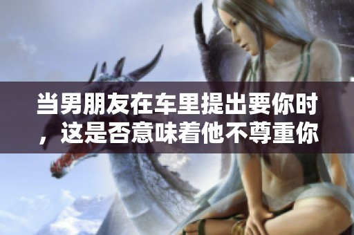 当男朋友在车里提出要你时，这是否意味着他不尊重你呢