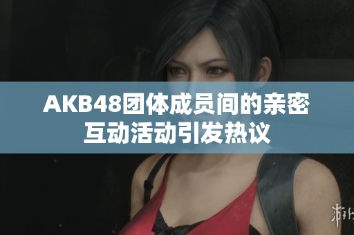 AKB48团体成员间的亲密互动活动引发热议