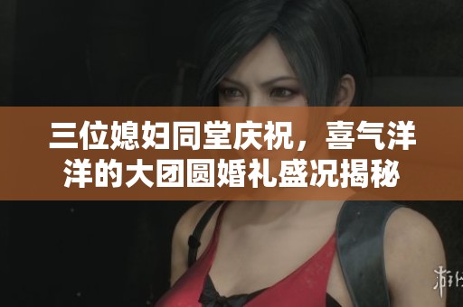 三位媳妇同堂庆祝，喜气洋洋的大团圆婚礼盛况揭秘
