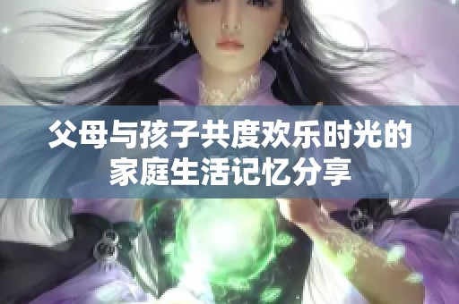 父母与孩子共度欢乐时光的家庭生活记忆分享