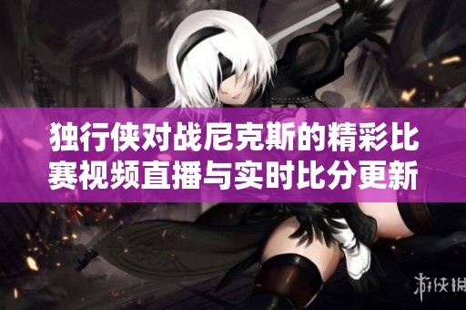 独行侠对战尼克斯的精彩比赛视频直播与实时比分更新