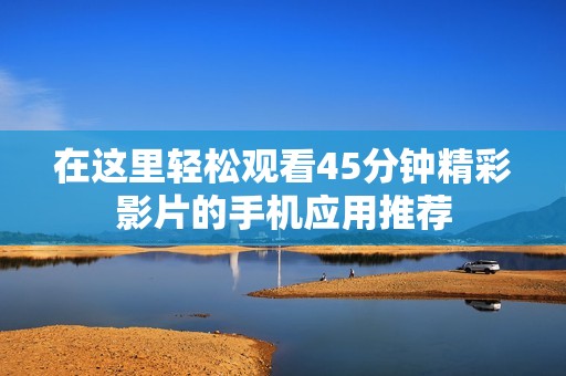 在这里轻松观看45分钟精彩影片的手机应用推荐