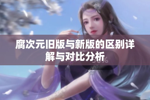 腐次元旧版与新版的区别详解与对比分析