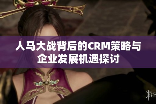 人马大战背后的CRM策略与企业发展机遇探讨