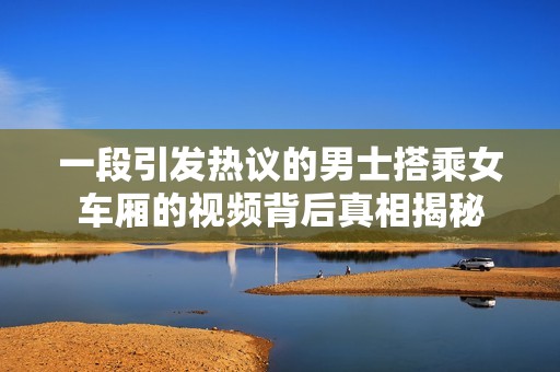 一段引发热议的男士搭乘女车厢的视频背后真相揭秘