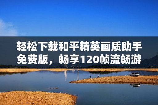 轻松下载和平精英画质助手免费版，畅享120帧流畅游戏体验