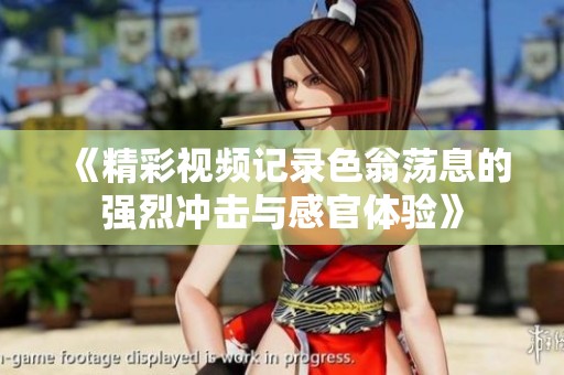 《精彩视频记录色翁荡息的强烈冲击与感官体验》