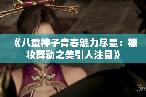 《八重神子青春魅力尽显：裸妆舞动之美引人注目》