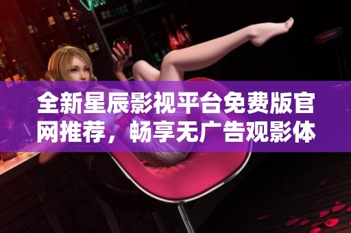全新星辰影视平台免费版官网推荐，畅享无广告观影体验
