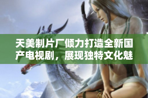 天美制片厂倾力打造全新国产电视剧，展现独特文化魅力