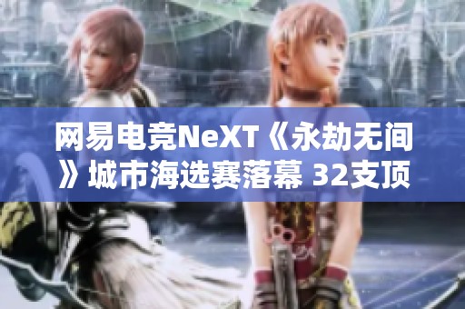 网易电竞NeXT《永劫无间》城市海选赛落幕 32支顶尖战队精彩集结即将对决
