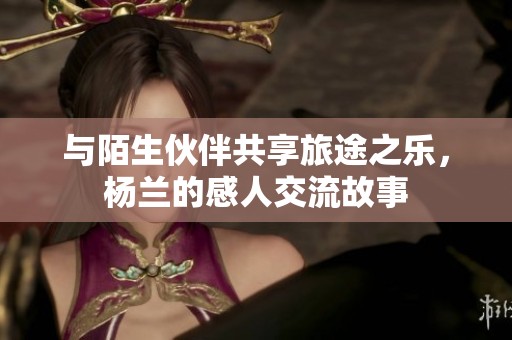 与陌生伙伴共享旅途之乐，杨兰的感人交流故事