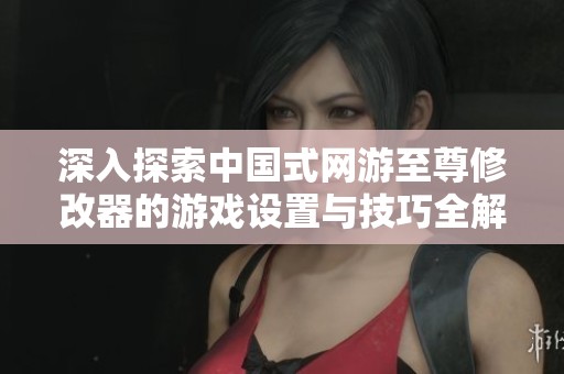 深入探索中国式网游至尊修改器的游戏设置与技巧全解析指南