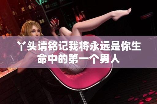 丫头请铭记我将永远是你生命中的第一个男人
