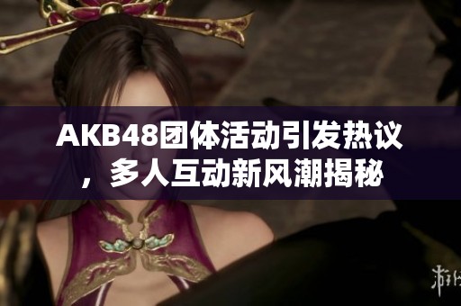 AKB48团体活动引发热议，多人互动新风潮揭秘