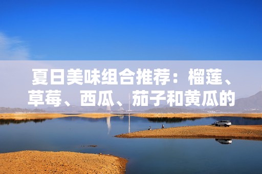 夏日美味组合推荐：榴莲、草莓、西瓜、茄子和黄瓜的绝妙搭配
