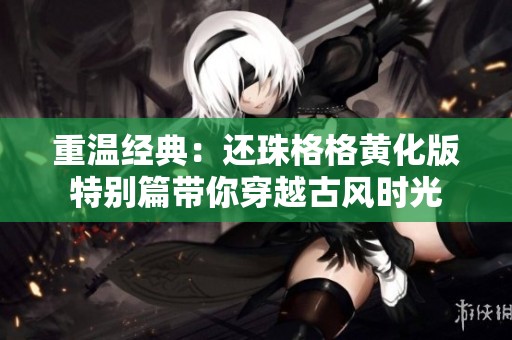 重温经典：还珠格格黄化版特别篇带你穿越古风时光