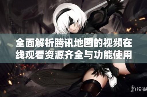 全面解析腾讯地图的视频在线观看资源齐全与功能使用指南