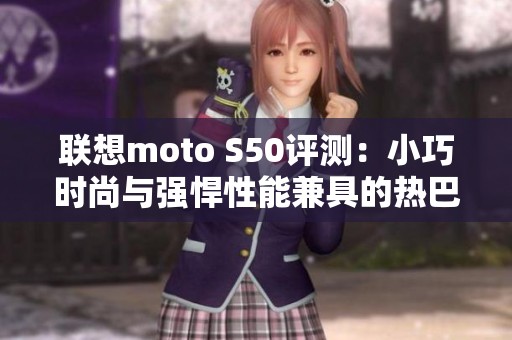 联想moto S50评测：小巧时尚与强悍性能兼具的热巴同款手机