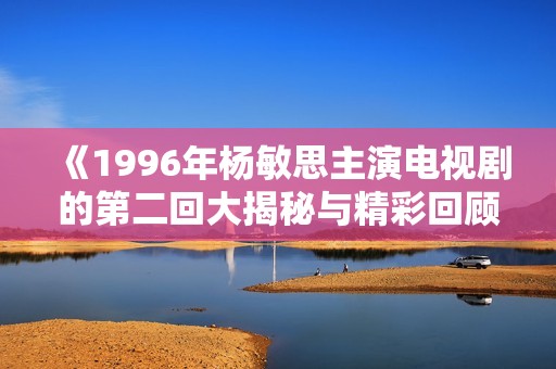 《1996年杨敏思主演电视剧的第二回大揭秘与精彩回顾》